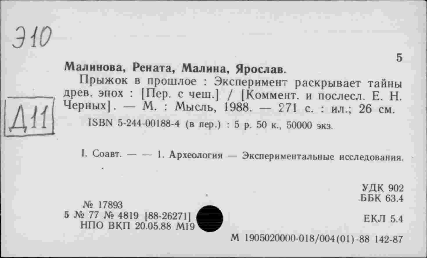 ﻿ЭЮ
5
Д»І
Малинова, Рената, Малина, Ярослав.
Прыжок в прошлое : Эксперимент раскрывает тайны древ, эпох : [Пер. с чеш.] / [Коммент, и послесл. Е. Н. Черных]. — М. : Мысль, 1988. — 271 с. : ил.; 26 см.
ISBN 5-244-00188-4 (в пер.) : 5 р. 50 к., 50000 экз.
I. Соавт.----1. Археология — Экспериментальные исследования.
№ 17893
5 № 77 № 4819 [88-26271] НПО ВКП 20.05.88 М19
УДК 902 ББК 63.4
ЕКЛ 5.4
М 1905020000-018/004(01)-88 142-87